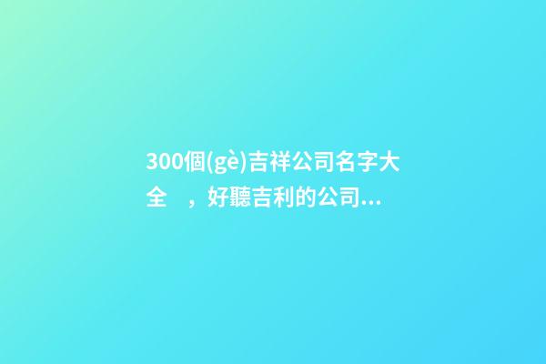 300個(gè)吉祥公司名字大全，好聽吉利的公司名字-第1張-公司起名-玄機(jī)派